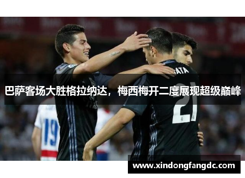 巴萨客场大胜格拉纳达，梅西梅开二度展现超级巅峰